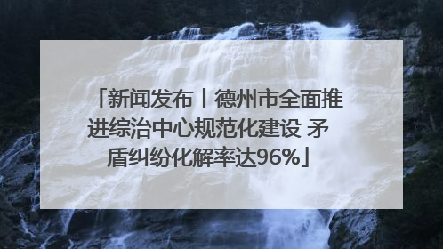 新闻发布丨德州市全面推进综治中心规范化建设 矛盾纠纷化解率达96%