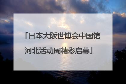 日本大阪世博会中国馆河北活动周精彩启幕