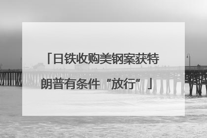 日铁收购美钢案获特朗普有条件“放行”