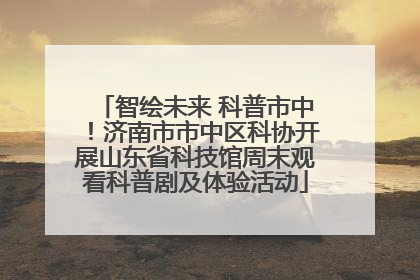 智绘未来 科普市中！济南市市中区科协开展山东省科技馆周末观看科普剧及体验活动