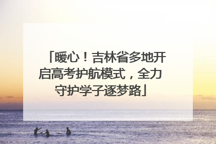 暖心！吉林省多地开启高考护航模式，全力守护学子逐梦路