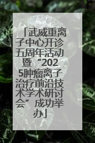 武威重离子中心开诊五周年活动暨“2025肿瘤离子治疗前沿技术学术研讨会”成功举办