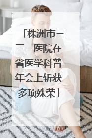 株洲市三三一医院在省医学科普年会上斩获多项殊荣