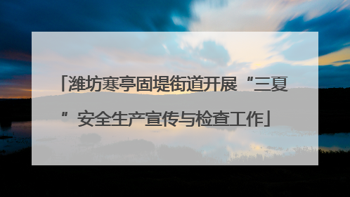 潍坊寒亭固堤街道开展“三夏”安全生产宣传与检查工作