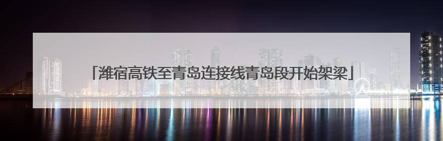 潍宿高铁至青岛连接线青岛段开始架梁