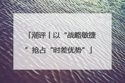潮评丨以“战略敏捷”抢占“时差优势”