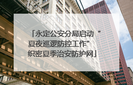 永定公安分局启动“夏夜巡逻防控工作” 织密夏季治安防护网