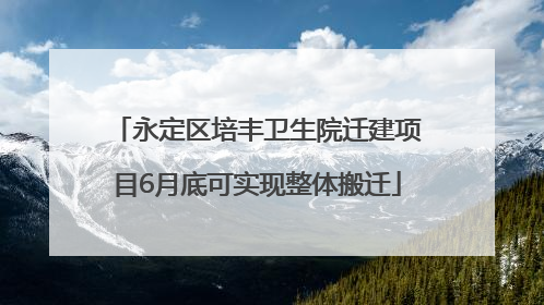 永定区培丰卫生院迁建项目6月底可实现整体搬迁