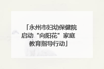 永州市妇幼保健院启动“向阳花”家庭教育指导行动