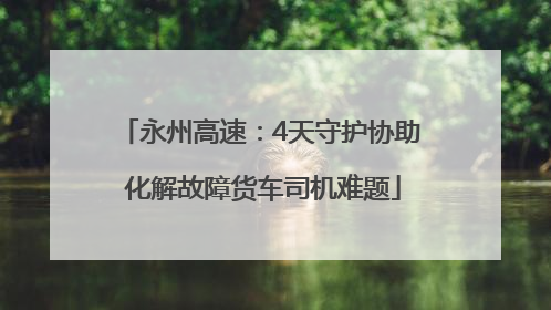 永州高速：4天守护协助 化解故障货车司机难题