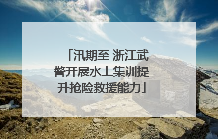 汛期至 浙江武警开展水上集训提升抢险救援能力