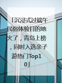 沉浸式过端午民俗体验目的地火了，青岛上榜，同时入选亲子游热门Top10