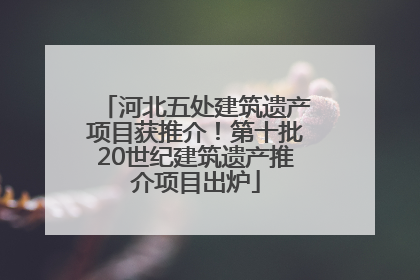 河北五处建筑遗产项目获推介！第十批20世纪建筑遗产推介项目出炉