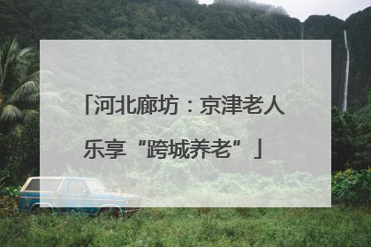 河北廊坊：京津老人乐享“跨城养老”