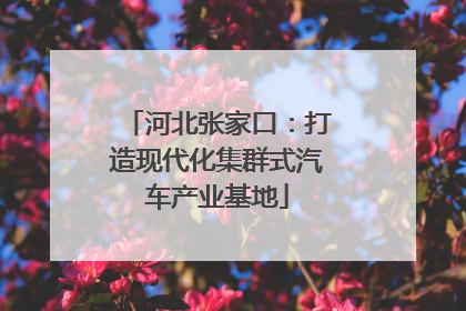 河北张家口：打造现代化集群式汽车产业基地