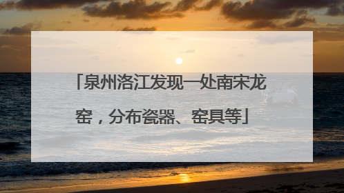 泉州洛江发现一处南宋龙窑，分布瓷器、窑具等
