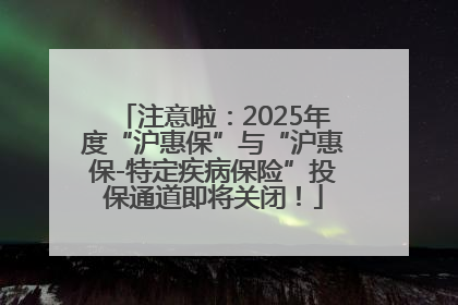 注意啦：2025年度“沪惠保”与“沪惠保-特定疾病保险”投保通道即将关闭！