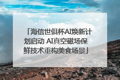 海信世俱杯AI焕新计划启动 AI真空磁场保鲜技术重构美食场景