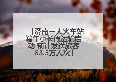 济南三大火车站端午小长假运输启动 预计发送旅客83.5万人次