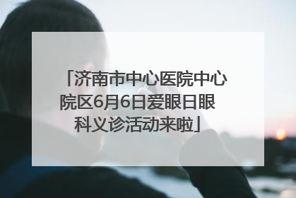 济南市中心医院中心院区6月6日爱眼日眼科义诊活动来啦