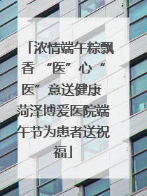 浓情端午粽飘香 “医”心“医”意送健康 菏泽博爱医院端午节为患者送祝福