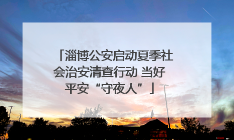 淄博公安启动夏季社会治安清查行动 当好平安“守夜人”