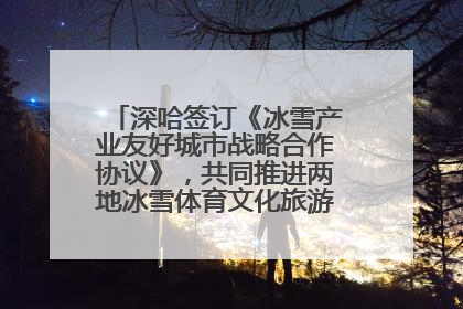 深哈签订《冰雪产业友好城市战略合作协议》，共同推进两地冰雪体育文化旅游高质量发展