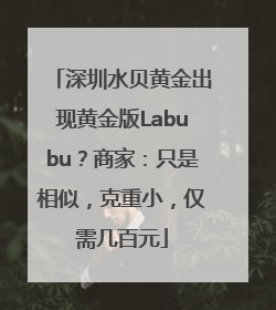 深圳水贝黄金出现黄金版Labubu？商家：只是相似，克重小，仅需几百元