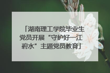 湖南理工学院毕业生党员开展“守护好一江碧水”主题党员教育
