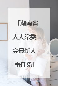 湖南省人大常委会最新人事任免