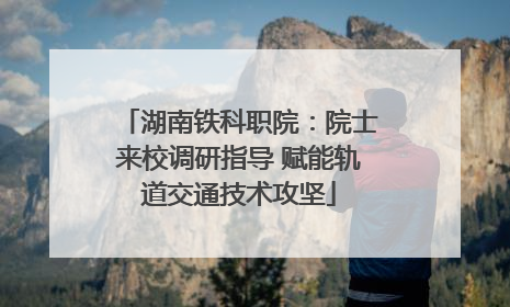 湖南铁科职院：院士来校调研指导 赋能轨道交通技术攻坚