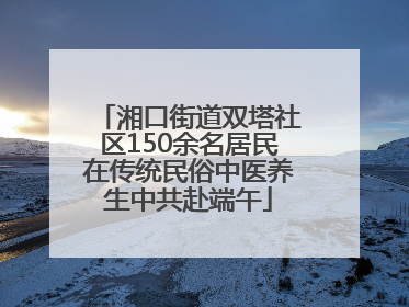 湘口街道双塔社区150余名居民在传统民俗中医养生中共赴端午
