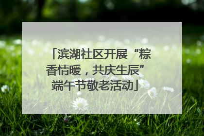 滨湖社区开展“粽香情暖，共庆生辰”端午节敬老活动