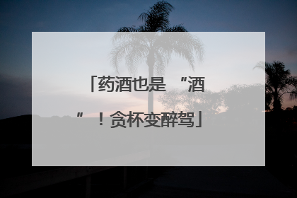 药酒也是 “酒”！贪杯变醉驾
