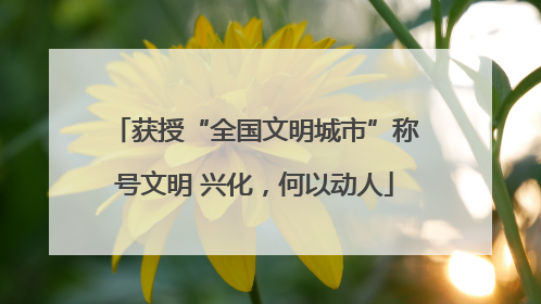 获授“全国文明城市”称号文明 兴化，何以动人