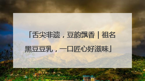 舌尖非遗，豆韵飘香｜祖名黑豆豆乳，一口匠心好滋味