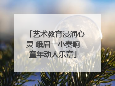 艺术教育浸润心灵 峨眉一小奏响童年动人乐章
