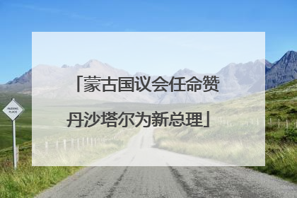 蒙古国议会任命赞丹沙塔尔为新总理