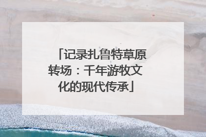 记录扎鲁特草原转场：千年游牧文化的现代传承