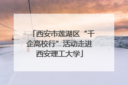 西安市莲湖区“千企高校行”活动走进西安理工大学