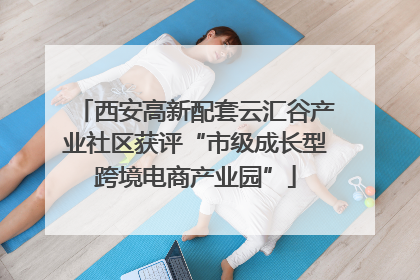 西安高新配套云汇谷产业社区获评“市级成长型跨境电商产业园”