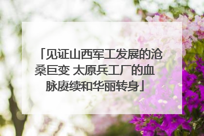 见证山西军工发展的沧桑巨变 太原兵工厂的血脉赓续和华丽转身