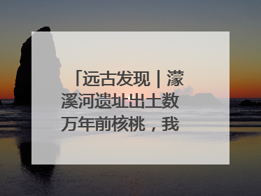 远古发现｜濛溪河遗址出土数万年前核桃，我国先民食用核桃历史大幅提前