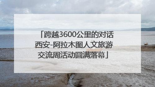 跨越3600公里的对话 西安-阿拉木图人文旅游交流周活动圆满落幕