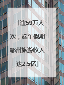 逾59万人次，端午假期鄂州旅游收入达2.5亿