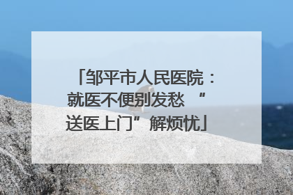 邹平市人民医院：就医不便别发愁 “送医上门”解烦忧