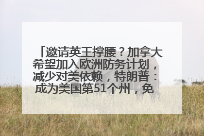 邀请英王撑腰？加拿大希望加入欧洲防务计划，减少对美依赖，特朗普：成为美国第51个州，免费用“金穹”