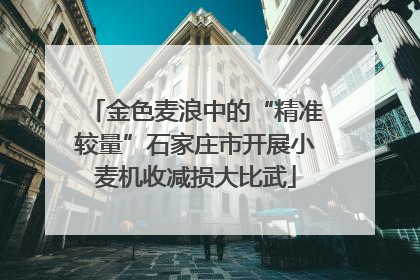 金色麦浪中的“精准较量”石家庄市开展小麦机收减损大比武