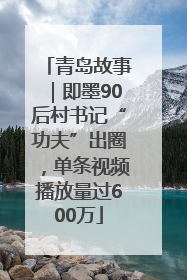 青岛故事｜即墨90后村书记“功夫”出圈，单条视频播放量过600万