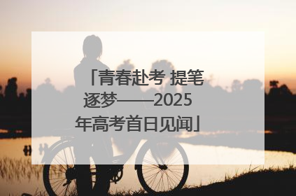 青春赴考 提笔逐梦——2025年高考首日见闻